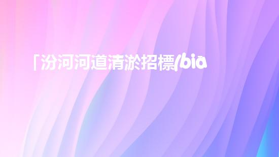 「汾河河道清淤招標(biāo)信息：高效、專業(yè)、科技化，讓河流重現(xiàn)青春」